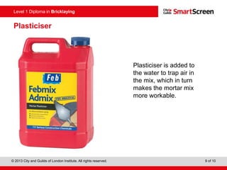 Level 0 Diploma in Enter Title Here
© 2013 City and Guilds of London Institute. All rights reserved. 9 of 10
Level 1 Diploma in Bricklaying
Plasticiser
Plasticiser is added to
the water to trap air in
the mix, which in turn
makes the mortar mix
more workable.
 