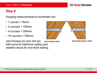Level 1 Diploma in Bricklaying
© 2013 City and Guilds of London Institute. All rights reserved. 11 of 12
Level 1 Diploma in Bricklaying
Step 9
Gauging measurements to remember are:
• 1 course = 75mm
• 2 courses = 150mm
• 4 courses = 300mm
• 10 courses = 750mm
Joint finishes for Unit 104 are
half round for half-brick walling and
weather struck for one-brick walling.
 