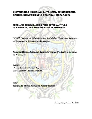 UNIVERSIDAD NACIONAL AUTONOMA DE NICARAGUA
CENTRO UNIVERSITARIO REGIONAL MATAGALPA
SEMINARIO DE GRADUACIÓN PARA OPTAR AL TITULO
LICENCIADO(A) EN ADMINISTRACION DE EMPRESAS.
TEMA: Sistema de Administración de Calidad Total para Empresas
de Productos y Servicios en Nicaragua
Subtema: Administración de Calidad Total de Productos y Servicios
en Nicaragua.
Actores:
Karla Danelia Orozco López
Pedro Ramón Aldana Molina.
Tutor
Licenciada María Francisca Tórrez Castillo.
Matagalpa, Marzo del 2007
 
