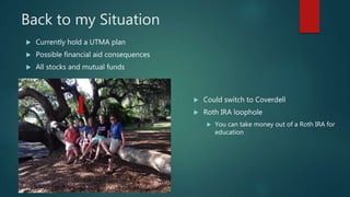 Back to my Situation
 Currently hold a UTMA plan
 Possible financial aid consequences
 All stocks and mutual funds
 Could switch to Coverdell
 Roth IRA loophole
 You can take money out of a Roth IRA for
education
 