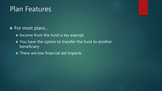 Plan Features
 For most plans…
 Income from the fund is tax exempt
 You have the option to transfer the fund to another
beneficiary
 There are low financial aid impacts
 