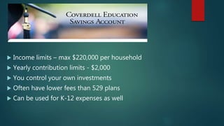  Income limits – max $220,000 per household
 Yearly contribution limits - $2,000
 You control your own investments
 Often have lower fees than 529 plans
 Can be used for K-12 expenses as well
 