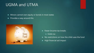 UGMA and UTMA
 Minors cannot own equity or bonds in most states
 Provides a way around this
 Fewer Income tax breaks
 Kiddie tax
 No restrictions on how the child uses the fund
 High financial aid impact
 