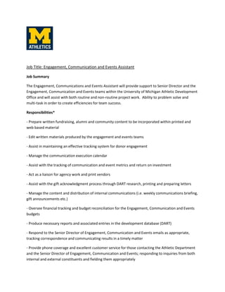 Job Title: Engagement, Communication and Events Assistant
Job Summary
The Engagement, Communications and Events Assistant will provide support to Senior Director and the
Engagement, Communication and Events teams within the University of Michigan Athletic Development
Office and will assist with both routine and non-routine project work. Ability to problem solve and
multi-task in order to create efficiencies for team success.
Responsibilities*
- Prepare written fundraising, alumni and community content to be incorporated within printed and
web based material
- Edit written materials produced by the engagement and events teams
- Assist in maintaining an effective tracking system for donor engagement
- Manage the communication execution calendar
- Assist with the tracking of communication and event metrics and return on investment
- Act as a liaison for agency work and print vendors
- Assist with the gift acknowledgment process through DART research, printing and preparing letters
- Manage the content and distribution of internal communications (i.e. weekly communications briefing,
gift announcements etc.)
- Oversee financial tracking and budget reconciliation for the Engagement, Communication and Events
budgets
- Produce necessary reports and associated entries in the development database (DART)
- Respond to the Senior Director of Engagement, Communication and Events emails as appropriate,
tracking correspondence and communicating results in a timely matter
- Provide phone coverage and excellent customer service for those contacting the Athletic Department
and the Senior Director of Engagement, Communication and Events; responding to inquiries from both
internal and external constituents and fielding them appropriately
 