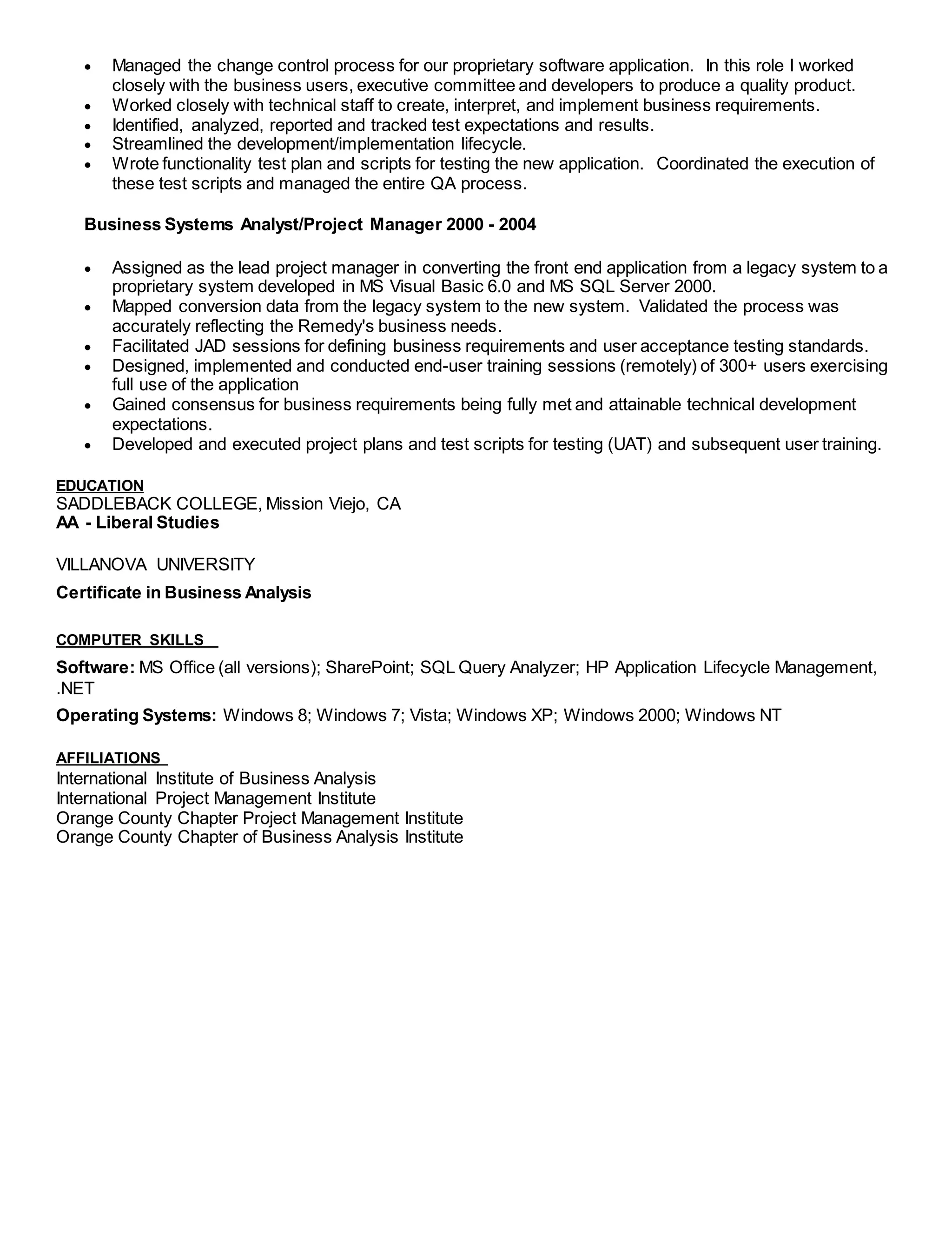  Managed the change control process for our proprietary software application. In this role I worked
closely with the business users, executive committee and developers to produce a quality product.
 Worked closely with technical staff to create, interpret, and implement business requirements.
 Identified, analyzed, reported and tracked test expectations and results.
 Streamlined the development/implementation lifecycle.
 Wrote functionality test plan and scripts for testing the new application. Coordinated the execution of
these test scripts and managed the entire QA process.
Business Systems Analyst/Project Manager 2000 - 2004
 Assigned as the lead project manager in converting the front end application from a legacy system to a
proprietary system developed in MS Visual Basic 6.0 and MS SQL Server 2000.
 Mapped conversion data from the legacy system to the new system. Validated the process was
accurately reflecting the Remedy's business needs.
 Facilitated JAD sessions for defining business requirements and user acceptance testing standards.
 Designed, implemented and conducted end-user training sessions (remotely) of 300+ users exercising
full use of the application
 Gained consensus for business requirements being fully met and attainable technical development
expectations.
 Developed and executed project plans and test scripts for testing (UAT) and subsequent user training.
EDUCATION
SADDLEBACK COLLEGE, Mission Viejo, CA
AA - Liberal Studies
VILLANOVA UNIVERSITY
Certificate in Business Analysis
COMPUTER SKILLS
Software: MS Office (all versions); SharePoint; SQL Query Analyzer; HP Application Lifecycle Management,
.NET
Operating Systems: Windows 8; Windows 7; Vista; Windows XP; Windows 2000; Windows NT
AFFILIATIONS
International Institute of Business Analysis
International Project Management Institute
Orange County Chapter Project Management Institute
Orange County Chapter of Business Analysis Institute
 