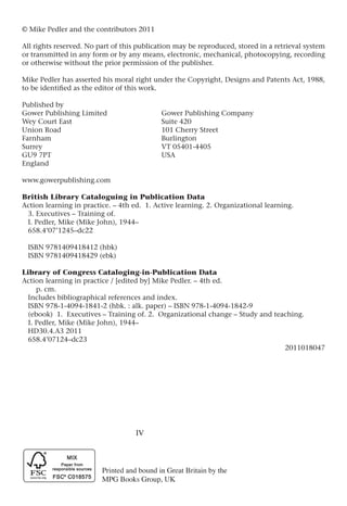 IV
© Mike Pedler and the contributors 2011
All rights reserved. No part of this publication may be reproduced, stored in a retrieval system
or transmitted in any form or by any means, electronic, mechanical, photocopying, recording
or otherwise without the prior permission of the publisher.
Mike Pedler has asserted his moral right under the Copyright, Designs and Patents Act, 1988,
to be identified as the editor of this work.
Published by
Gower Publishing Limited		 Gower Publishing Company
Wey Court East				 Suite 420
Union Road				 101 Cherry Street
Farnham				Burlington
Surrey 					VT 05401-4405
GU9 7PT				USA
England
www.gowerpublishing.com
British Library Cataloguing in Publication Data
Action learning in practice. – 4th ed. 1. Active learning. 2. Organizational learning.
3. Executives – Training of.
I. Pedler, Mike (Mike John), 1944–
658.4’07’1245–dc22
ISBN 9781409418412 (hbk)
ISBN 9781409418429 (ebk)
Library of Congress Cataloging-in-Publication Data
Action learning in practice / [edited by] Mike Pedler. – 4th ed.
p. cm.
Includes bibliographical references and index.
ISBN 978-1-4094-1841-2 (hbk. : alk. paper) – ISBN 978-1-4094-1842-9
(ebook) 1. Executives – Training of. 2. Organizational change – Study and teaching.
I. Pedler, Mike (Mike John), 1944–
HD30.4.A3 2011
658.4’07124–dc23
2011018047
 