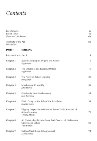 Contents
List of Figures  ix
List of Tables  xi
Notes on Contributors  xiii
The State of the Artxxi
Mike Pedler
PART 1 Origins
Introduction to Part 1 3
Chapter 1 Action Learning: Its Origins and Nature 5
Reg Revans
Chapter 2 The Enterprise as a Learning System 15
Reg Revans
Chapter 3 The Power of Action Learning 21
bob garratt
Chapter 4 Minding our Ps and Qs 35
John Morris
Chapter 5 Continuity in Action Learning 45
Jean Lawrence
Chapter 6 David Casey on the Role of the Set Adviser 55
Ddavid Casey
Chapter 7 Digging Deeper: Foundations of Revans’ Gold Standard of
Action Learning 71
Verna J. Willis
Chapter 8 Ad Fontes – Reg Revans: Some Early Sources of His Personal
Growth and Values 81
Yury Boshyk
Chapter 9 Getting Started: An Action Manual 93
David Pearce
 