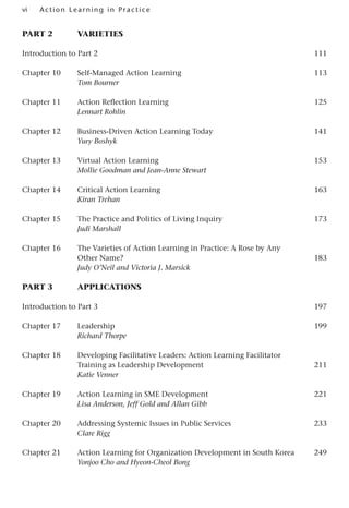 vi A cti o n Lear nin g in Pract ice
Part 2 Varieties
Introduction to Part 2 111
Chapter 10 Self-Managed Action Learning 113
Tom Bourner
Chapter 11 Action Reflection Learning 125
Lennart Rohlin
Chapter 12 Business-Driven Action Learning Today 141
Yury Boshyk
Chapter 13 Virtual Action Learning 153
Mollie Goodman and Jean-Anne Stewart
Chapter 14 Critical Action Learning 163
Kiran Trehan
Chapter 15 The Practice and Politics of Living Inquiry 173
Judi Marshall
Chapter 16 The Varieties of Action Learning in Practice: A Rose by Any
Other Name? 183
Judy O’Neil and Victoria J. Marsick
part 3 Applications
Introduction to Part 3 197
Chapter 17 Leadership 199
Richard Thorpe
Chapter 18 Developing Facilitative Leaders: Action Learning Facilitator
Training as Leadership Development 211
Katie Venner
Chapter 19 Action Learning in SME Development 221
Lisa Anderson, Jeff Gold and Allan Gibb
Chapter 20 Addressing Systemic Issues in Public Services 233
Clare Rigg
Chapter 21 Action Learning for Organization Development in South Korea 249
Yonjoo Cho and Hyeon-Cheol Bong
 