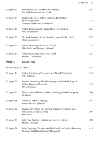 vii
Contents
Chapter 22 Facilitation and the Affective Domain 261
Ian McGill and Anne Brockbank
Chapter 23 Learning to be an Action Learning Facilitator:
Three Approaches 273
Christine Abbott and Tom Boydell
Chapter 24 Action Learning and Organization Development 285
John Edmonstone
Chapter 25 Network Learning in an Austrian Hospital – Revisited 297
Otmar Donnenberg
Chapter 26 Action Learning and Social Capital 313
Mike Pedler and Margaret Attwood
Chapter 27 Action Learning around the World 325
Michael J. Marquardt
Part 4 	 Questions
Introduction to Part 4 341
Chapter 28 Action learning: A Pragmatic and Moral Philosophy 343
John Burgoyne
Chapter 29 Practical Knowing: The Philosophy and Methodology of
Action Learning Research 357
David Coghlan
Chapter 30 The Action Modalities: Action Learning’s Good Company 369
Joe Raelin
Chapter 31 Action in Action Learning 381
Roland Yeo and Jeff Gold
Chapter 32 Learning in Action or Learning Inaction? Emotion and
Politics in Action Learning 391
Russ Vince
Chapter 33 Reflective Practice: Origins and Interpretations 403
Michael Reynolds
Chapter 34 Adult Learning Theories and the Practice of Action Learning 415
Deborah Waddill and Michael Marquardt
 