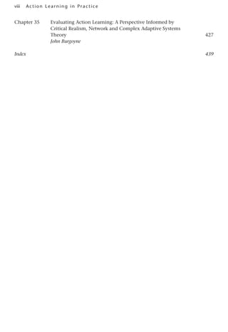 viii A cti o n Lear nin g in Pract ice
Chapter 35 Evaluating Action Learning: A Perspective Informed by
Critical Realism, Network and Complex Adaptive Systems
Theory427
John Burgoyne
Index439
 