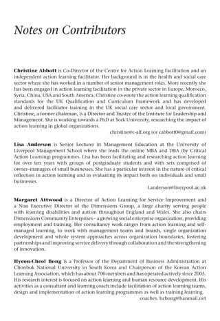 Notes on Contributors
Christine Abbott is Co-Director of the Centre for Action Learning Facilitation and an
independent action learning facilitator. Her background is in the health and social care
sector where she has worked in a number of senior management roles. More recently she
has been engaged in action learning facilitation in the private sector in Europe, Morocco,
Syria, China, USA and South America. Christine co-wrote the action learning qualification
standards for the UK Qualification and Curriculum Framework and has developed
and delivered facilitator training in the UK social care sector and local government.
Christine, a former chairman, is a Director and Trustee of the Institute for Leadership and
Management. She is working towards a PhD at York University, researching the impact of
action learning in global organizations.
christine@c-alf.org (or cabbott0@gmail.com)
Lisa Anderson is Senior Lecturer in Management Education at the University of
Liverpool Management School where she leads the online MBA and DBA (by Critical
Action Learning) programmes. Lisa has been facilitating and researching action learning
for over ten years with groups of postgraduate students and with sets comprised of
owner–managers of small businesses. She has a particular interest in the nature of critical
reflection in action learning and in evaluating its impact both on individuals and small
businesses.
l.anderson@liverpool.ac.uk
Margaret Attwood is a Director of Action Learning for Service Improvement and
a Non Executive Director of the Dimensions Group, a large charity serving people
with learning disabilities and autism throughout England and Wales. She also chairs
Dimensions Community Enterprises – a growing social enterprise organization, providing
employment and training. Her consultancy work ranges from action learning and self-
managed learning, to work with management teams and boards, single organization
development and whole system approaches across organization boundaries, fostering
partnerships and improving service delivery through collaboration and the strengthening
of innovation.
Hyeon-Cheol Bong is a Professor of the Department of Business Administration at
Chonbuk National University in South Korea and Chairperson of the Korean Action
Learning Association, which has about 700 members and has operated actively since 2005.
His research interest is focused on action learning and human resource development. His
activities as a consultant and learning coach include facilitation of action learning teams,
design and implementation of action learning programmes as well as training learning.
coaches. hcbong@hanmail.net
 