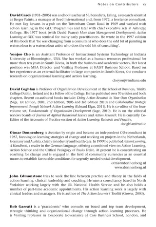 xv
Notes on Contributors
David Casey (1931–2005) was a schoolteacher at St. Benedicts, Ealing, a research scientist
at Berger Paints, a manager at Reed International and, from 1972, a freelance consultant.
He met Reg Revans in a pub on the Tottenham Court Road in 1969 and worked with
action learning in the GEC Programmes and later with chief executive sets at Ashridge
College. His 1977 book (with David Pearce) More than Management Development: Action
Learning at GEC was seminal for many early practitioners. He wrote in the 1997 edition
of this book that ‘he was changing from a consultant who does the odd bit of painting in
watercolour to a watercolour artist who does the odd bit of consulting’.
Yonjoo Cho is an Assistant Professor of Instructional Systems Technology at Indiana
University at Bloomington, USA. She has worked as a human resources professional for
more than ten years in South Korea, in both the business and academic sectors. Her latest
position was MBA Director and Visiting Professor at KAIST Business School. Based on
her experience as an external facilitator in large companies in South Korea, she conducts
research on organizational learning and action learning.
choyonj@indiana.edu
David Coghlan is Professor of Organization Development at the School of Business, Trinity
College Dublin, Ireland and is a Fellow of the College. He has published over 70 articles and book
chapters. Recent co-authored books include: Doing Action Research in Your Own Organization
(Sage, 1st Edition, 2001, 2nd Edition, 2005 and 3rd Edition 2010) and Collaborative Strategic
Improvement through Network Action Learning (Edward Elgar, 2011). He is co-editor of the four-
volume set, Fundamentals of Organization Development (Sage, 2010). He is on the editorial
reviews boards of Journal of Applied Behavioral Science and Action Research. He is currently Co-
Editor of the Accounts of Practice section of Action Learning: Research and Practice.
dcoghlan@tcd.ie
Otmar Donnenberg is Austrian by origin and became an independent OD-consultant in
1987, focusing on learning strategies of change and working on projects in the Netherlands,
Germany and Austria, chiefly in industry and health care. In 1999 he published Action Learning:
A Handbook, a reader in the German language, offering a combined view on Action Learning,
Action Science and the Critical Pedagogy of Paulo Freire. At present he is concentrating on
coaching for change and is engaged in the field of community currencies as an essential
means to establish favourable conditions for urgently needed social development.
otmar@donnenberg.nl
www.donnenberg.nl
John Edmonstone tries to walk the line between practice and theory in the fields of
action learning, clinical leadership and coaching. He runs a consultancy based in North
Yorkshire working largely with the UK National Health Service and he also holds a
number of part-time academic appointments. His action learning work is largely with
clinical leaders and managers. He is author of The Action Learner’s Toolkit (Gower, 2003).
Bob Garratt is a ‘pracademic’ who consults on board and top team development,
strategic thinking and organizational change through action learning processes. He
is Visiting Professor in Corporate Governance at Cass Business School, London, and
 