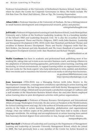 xvi A cti o n Lear nin g in Pract ice
Professor Extraordinaire at the University of Stellenbosch Business School, South Africa,
where he chairs the Centre for Corporate Governance in Africa. His books include The
Fish Rots From The Head (3rd Edition); Thin on Top; The Learning Organisation.
www.garrattlearningservices.com
Allan Gibb is Professor Emeritus at the University of Durham. He has a lifelong interest
in small business development and entrepreneurial research, policy and practice.
enterprise@allangibb.com
JeffGoldisProfessorofOrganisationLearningatLeedsBusinessSchool,LeedsMetropolitan
University and a Fellow of the Northern Leadership Academy. He is a founding member
of the School’s HRD and Leadership Research Unit. He is also the co-author of Human
Resource Management: Theory and Practice (Palgrave, 2007) (with John Bratton), Leadership
and Management Development (CIPD, 2010) (with Alan Mumford and Richard Thorpe) and
co-editor of Human Resource Development: Theory and Practice (Palgrave) (with Paul Iles,
Rick Holden, Jim Stewart and Julie Beardwell) and The Gower Handbook of Leadership and
Management Development (Gower) (with Alan Mumford and Richard Thorpe).
j.gold@leedsmet.ac.uk
Mollie Goodman has been in academic and professional book publishing most of her
working life, taking time out to train as an executive business coach, and doing a Masters in
the adaptation of informal learning approaches, particularly action learning, coaching and
mentoring, to virtual environments, to support learning within an organizational culture.
She now works for ‘the book experts’ who help individuals to write, publish and distribute
their own books and to maximize the Internet and social media to develop their businesses.
m.goodman380@btinternet.com
http://pentacorbookdesign.co.uk
Jean Lawrence (1924–2010) was a Managing Partner (with John Morris) in the
Development Consortium, a management consultancy specializing in action learning and
organizational change. She had long associations with both Henley Management College
and Templeton College, Oxford and was previously a production manager at Cadburys and
a staff member at the Manchester Business School where she and John Morris employed
action learning ideas in joint development activities with partner organizations.
Michael Marquardt is Professor of Human Resource Development and International
Affairs at George Washington University. He also serves as President of the World Institute
for Action Learning (www.wial.org). He is the author of 24 books and over 100 professional
articles in the fields of action learning, leadership, globalization and organizational
change. Over one million copies of his publications have been sold in nearly a dozen
languages worldwide. His writings and accomplishments in action learning have earned
him honorary doctoral degrees from universities in Asia, Europe and North America.
marquard@gwu.edu.
Judi Marshall is Professor of Leadership and Learning in the Department of Management
Learning and Leadership at Lancaster University Management School, which she joined
in 2008. She had previously been a core member of the Centre for Action Research in
 