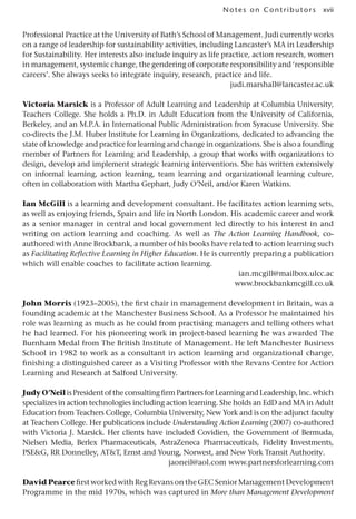 xvii
Notes on Contributors
Professional Practice at the University of Bath’s School of Management. Judi currently works
on a range of leadership for sustainability activities, including Lancaster’s MA in Leadership
for Sustainability. Her interests also include inquiry as life practice, action research, women
in management, systemic change, the gendering of corporate responsibility and ‘responsible
careers’. She always seeks to integrate inquiry, research, practice and life.
judi.marshall@lancaster.ac.uk
Victoria Marsick is a Professor of Adult Learning and Leadership at Columbia University,
Teachers College. She holds a Ph.D. in Adult Education from the University of California,
Berkeley, and an M.P.A. in International Public Administration from Syracuse University. She
co-directs the J.M. Huber Institute for Learning in Organizations, dedicated to advancing the
state of knowledge and practice for learning and change in organizations. She is also a founding
member of Partners for Learning and Leadership, a group that works with organizations to
design, develop and implement strategic learning interventions. She has written extensively
on informal learning, action learning, team learning and organizational learning culture,
often in collaboration with Martha Gephart, Judy O’Neil, and/or Karen Watkins.
Ian McGill is a learning and development consultant. He facilitates action learning sets,
as well as enjoying friends, Spain and life in North London. His academic career and work
as a senior manager in central and local government led directly to his interest in and
writing on action learning and coaching. As well as The Action Learning Handbook, co-
authored with Anne Brockbank, a number of his books have related to action learning such
as Facilitating Reflective Learning in Higher Education. He is currently preparing a publication
which will enable coaches to facilitate action learning.
ian.mcgill@mailbox.ulcc.ac
www.brockbankmcgill.co.uk
John Morris (1923–2005), the first chair in management development in Britain, was a
founding academic at the Manchester Business School. As a Professor he maintained his
role was learning as much as he could from practising managers and telling others what
he had learned. For his pioneering work in project-based learning he was awarded The
Burnham Medal from The British Institute of Management. He left Manchester Business
School in 1982 to work as a consultant in action learning and organizational change,
finishing a distinguished career as a Visiting Professor with the Revans Centre for Action
Learning and Research at Salford University.
Judy O’NeilisPresidentoftheconsultingfirmPartnersforLearningandLeadership,Inc.which
specializes in action technologies including action learning. She holds an EdD and MA in Adult
Education from Teachers College, Columbia University, New York and is on the adjunct faculty
at Teachers College. Her publications include Understanding Action Learning (2007) co-authored
with Victoria J. Marsick. Her clients have included Covidien, the Government of Bermuda,
Nielsen Media, Berlex Pharmaceuticals, AstraZeneca Pharmaceuticals, Fidelity Investments,
PSEG, RR Donnelley, ATT, Ernst and Young, Norwest, and New York Transit Authority.
jaoneil@aol.com www.partnersforlearning.com
David Pearce first worked with Reg Revans on the GEC Senior Management Development
Programme in the mid 1970s, which was captured in More than Management Development
 