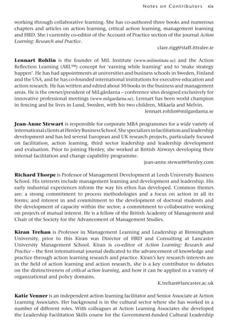 xix
Notes on Contributors
working through collaborative learning. She has co-authored three books and numerous
chapters and articles on action learning, critical action learning, management learning
and HRD. She i currently co-editor of the Account of Practice section of the journal Action
Learning: Research and Practice.
clare.rigg@staff.ittralee.ie
Lennart Rohlin is the founder of MiL Institute (www.milinstitute.se) and the Action
Reflection Learning (ARL™) concept for ‘earning while learning’ and to ‘make strategy
happen’. He has had appointments at universities and business schools in Sweden, Finland
and the USA, and he has co-founded international institutions for executive education and
action research. He has written and edited about 50 books in the business and management
areas. He is the owner/president of MiLgårdarna – conference sites designed exclusively for
innovative professional meetings (www.milgardarna.se). Lennart has been world champion
in fencing and he lives in Lund, Sweden, with his two children, Mikaela and Melvin.
lennart.rohlin@milgardarna.se
Jean-Anne Stewart is responsible for corporate MBA programmes for a wide variety of
internationalclientsatHenleyBusinessSchool.Shespecializesinfacilitationandleadership
development and has led several European and UK research projects, particularly focused
on facilitation, action learning, third sector leadership and leadership development
and evaluation. Prior to joining Henley, she worked at British Airways developing their
internal facilitation and change capability programme.
jean-anne.stewart@henley.com
Richard Thorpe is Professor of Management Development at Leeds University Business
School. His interests include management learning and development and leadership. His
early industrial experiences inform the way his ethos has developed. Common themes
are: a strong commitment to process methodologies and a focus on action in all its
forms; and interest in and commitment to the development of doctoral students and
the development of capacity within the sector; a commitment to collaborative working
on projects of mutual interest. He is a fellow of the British Academy of Management and
Chair of the Society for the Advancement of Management Studies.
Kiran Trehan is Professor in Management Learning and Leadership at Birmingham
University, prior to this Kiran was Director of HRD and Consulting at Lancaster
University Management School. Kiran is co-editor of Action Learning: Research and
Practice – the first international journal dedicated to the advancement of knowledge and
practice through action learning research and practice. Kiran’s key research interests are
in the field of action learning and action research, she is a key contributor to debates
on the distinctiveness of critical action learning, and how it can be applied in a variety of
organizational and policy domains.
K.trehan@lancaster.ac.uk
Katie Venner is an independent action learning facilitator and Senior Associate at Action
Learning Associates. Her background is in the cultural sector where she has worked in a
number of different roles. With colleagues at Action Learning Associates she developed
the Leadership Facilitation Skills course for the Government-funded Cultural Leadership
 