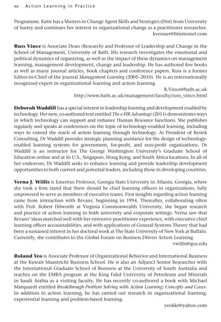 xx A cti o n Lear nin g in Pract ice
Programme. Katie has a Masters in Change Agent Skills and Strategies (Dist) from University
of Surrey and continues her interest in organizational change as a practitioner researcher.
kvenner@btinternet.com
Russ Vince is Associate Dean (Research) and Professor of Leadership and Change in the
School of Management, University of Bath. His research investigates the emotional and
political dynamics of organizing, as well as the impact of these dynamics on management
learning, management development, change and leadership. He has authored five books
as well as many journal articles, book chapters and conference papers. Russ is a former
Editor-in-Chief of the journal Management Learning (2005–2010). He is an internationally
recognized expert in organizational learning and action learning.
R.Vince@bath.ac.uk
http://www.bath.ac.uk/management/faculty/russ_vince.html
Deborah Waddill has a special interest in leadership learning and development enabled by
technology. Her new, co-authored text entitled The e-HR Advantage (2011) demonstrates ways
in which technology can support and enhance Human Resource functions. She publishes
regularly and speaks at conferences on the topic of technology-enabled learning, including
ways to extend the reach of action learning through technology. As President of Restek
Consulting, Dr Waddill provides strategic planning assistance for the design of technology-
enabled learning systems for government, for-profit, and non-profit organizations. Dr
Waddill is an instructor for The George Washington University’s Graduate School of
Education online and at its U.S., Singapore, Hong Kong, and South Africa locations. In all of
her endeavors, Dr Waddill seeks to enhance learning and provide leadership development
opportunities to both current and potential leaders, including those in developing countries.
Verna J. Willis is Emeritus Professor, Georgia State University in Atlanta, Georgia, where
she took a firm stand that there should be chief learning officers in organizations, fully
empowered to serve as members of executive teams. First insights regarding action learning
came from interaction with Revans, beginning in 1994. Thereafter, collaborating often
with Prof. Robert Dilworth at Virginia Commonwealth University, she began research
and practice of action learning in both university and corporate settings. Verna saw that
Revans’ ideas matched well with her extensive practitioner experience, with executive chief
learning officer accountabilities, and with applications of General Systems Theory that had
been a sustained interest in her doctoral work at The State University of New York at Buffalo.
Currently, she contributes to the Global Forum on Business Driven Action Learning.
vwillis@gsu.edu
Roland Yeo is Associate Professor of Organizational Behavior and International Business
at the Kuwait Maastricht Business School. He is also an Adjunct Senior Researcher with
the International Graduate School of Business at the University of South Australia and
teaches on the EMBA program at the King Fahd University of Petroleum and Minerals
in Saudi Arabia as a visiting faculty. He has recently co-authored a book with Michael
Marquardt entitled Breakthrough Problem Solving with Action Learning: Concepts and Cases.
In addition to action learning, he has carried out research in organizational learning,
experiential learning and problem-based learning.
yeokkr@yahoo.com
 