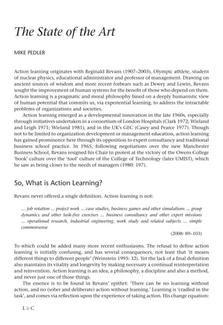 The State of the Art
Mike Pedler
Action learning originates with Reginald Revans (1907–2003), Olympic athlete, student
of nuclear physics, educational administrator and professor of management. Drawing on
ancient sources of wisdom and more recent forbears such as Dewey and Lewin, Revans
sought the improvement of human systems for the benefit of those who depend on them.
Action learning is a pragmatic and moral philosophy based on a deeply humanistic view
of human potential that commits us, via experiential learning, to address the intractable
problems of organizations and societies.
Action learning emerged as a developmental innovation in the late 1960s, especially
through initiatives undertaken in a consortium of London Hospitals (Clark 1972; Wieland
and Leigh 1971; Wieland 1981), and in the UK’s GEC (Casey and Pearce 1977). Though
not to be limited to organization development or management education, action learning
has gained prominence here through its opposition to expert consultancy and traditional
business school practice. In 1965, following negotiations over the new Manchester
Business School, Revans resigned his Chair in protest at the victory of the Owens College
‘book’ culture over the ‘tool’ culture of the College of Technology (later UMIST), which
he saw as being closer to the needs of managers (1980: 197).
So, What is Action Learning?
Revans never offered a single definition. Action learning is not:
… job rotation ... project work ... case studies, business games and other simulations ... group
dynamics and other task-free exercises ... business consultancy and other expert missions
... operational research, industrial engineering, work study and related subjects ... simple
commonsense
(2008: 89–103)
To which could be added many more recent enthusiasms. The refusal to define action
learning is initially confusing, and has several consequences, not least that ‘it means
different things to different people’ (Weinstein 1995: 32). Yet the lack of a final definition
also maintains its vitality and longevity by making necessary a continual reinterpretation
and reinvention. Action learning is an idea, a philosophy, a discipline and also a method,
and never just one of those things.
The essence is to be found in Revans’ epithet: ‘There can be no learning without
action, and no (sober and deliberate) action without learning.’ Learning is ‘cradled in the
task’, and comes via reflection upon the experience of taking action. His change equation:
L ≥ C
 