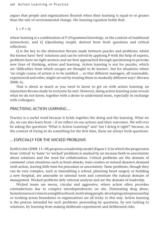 xxii A cti o n Lear nin g in Pract ice
argues that people and organizations flourish when their learning is equal to or greater
than the rate of environmental change. His learning equation holds that:
L = P + Q
where learning is a combination of P (Programmed knowledge, or the content of traditional
instruction), and Q (Questioning insight, derived from fresh questions and critical
reflection).
Q is the key to the distinction Revans made between puzzles and problems; whilst
the former have ‘best’ solutions and can be solved by applying P with the help of experts,
problems have no right answers and are best approached through questioning to provoke
new lines of thinking, action and learning. Action learning is not for puzzles, which
are ‘difficulties from which escapes are thought to be known’, but for situations where
‘no single course of action is to be justified ... so that different managers, all reasonable,
experienced and sober, might set out by treating them in markedly different ways’ (Revans
2008: 6).
That is about as much as you need to know to get on with action learning: an
injunction Revans made to everyone he met. However, doing action learning soon reveals
what we do not know, together with a desire to understand more, especially in exchange
with colleagues.
Practising Action Learning…
Practice is a useful word because it holds together the doing and the learning. What we
do, we can also learn from – if we reflect on our actions and their outcomes. We will ever
be asking the questions ‘What is Action Learning?’ and ‘Am I doing it right?’ because, in
the context of trying to do something for the first time, these are always fresh questions.
…especially for the wicked problems
Keith Grint (2008: 11–18) proposes a leadership model (Figure I.1) in which the progression
from ‘critical’ to ‘tame’ to ‘wicked’ problems is marked by an increase both in uncertainty
about solutions and the need for collaboration. Critical problems are the domain of
command: crisis situations such as heart attacks, train crashes or natural disasters demand
swift action, leaving little time for procedure or uncertainty. Tame problems, though they
can be very complex, such as timetabling a school, planning heart surgery or building
a new hospital, are amenable to rational tools and constitute the natural domain of
management. Wicked problems defy rational analysis and are the domain of leadership.
Wicked issues are messy, circular and aggressive, where action often provokes
contradictions due to complex interdependencies on site. Eliminating drug abuse,
homelessnessorcrimeinaneighbourhood,motivatingpeople,developingentrepreneurship
or working across boundaries in organizations are all tricky in this way. Action learning
is the process intended for such problems: proceeding by questions, by not rushing to
solutions, by learning from making deliberate experiments and deliberated risks.
 