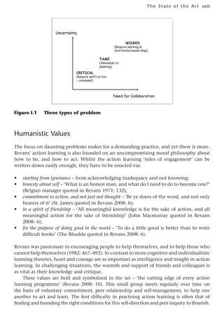 xxiii
The State of the Art
Figure I.1 Three types of problem
Humanistic Values
The focus on daunting problems makes for a demanding practice, and yet there is more.
Revans’ action learning is also founded on an uncompromising moral philosophy about
how to be, and how to act. Whilst the action learning ‘rules of engagement’ can be
written down easily enough, they have to be enacted via:
• starting from ignorance – from acknowledging inadequacy and not knowing;
• honesty about self – ‘What is an honest man, and what do I need to do to become one?’
(Belgian manager quoted in Revans 1971: 132);
• commitment to action, and not just not thought – ‘Be ye doers of the word, and not only
hearers of it’ (St. James quoted in Revans 2008: 6);
• in a spirit of friendship – ‘All meaningful knowledge is for the sake of action, and all
meaningful action for the sake of friendship’ (John Macmurray quoted in Revans
2008: 6);
• for the purpose of doing good in the world – ‘To do a little good is better than to write
difficult books’ (The Bhudda quoted in Revans 2008: 6).
Revans was passionate in encouraging people to help themselves, and to help those who
cannot help themselves (1982: 467–492). In contrast to more cognitive and individualistic
learning theories, heart and courage are as important as intelligence and insight in action
learning. In challenging situations, the warmth and support of friends and colleagues is
as vital as their knowledge and critique.
These values are held and symbolized in the set – ‘the cutting edge of every action
learning programme’ (Revans 2008: 10). This small group meets regularly over time on
the basis of voluntary commitment, peer relationship and self-management, to help one
another to act and learn. The first difficulty in practising action learning is often that of
finding and founding the right conditions for this self-direction and peer inquiry to flourish.
 