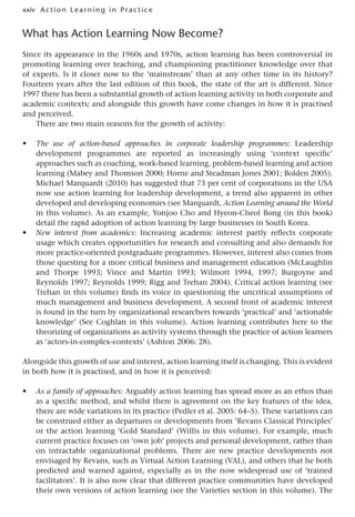 xxiv A cti o n Lear nin g in Pract ice
What has Action Learning Now Become?
Since its appearance in the 1960s and 1970s, action learning has been controversial in
promoting learning over teaching, and championing practitioner knowledge over that
of experts. Is it closer now to the ‘mainstream’ than at any other time in its history?
Fourteen years after the last edition of this book, the state of the art is different. Since
1997 there has been a substantial growth of action learning activity in both corporate and
academic contexts; and alongside this growth have come changes in how it is practised
and perceived.
There are two main reasons for the growth of activity:
• The use of action-based approaches in corporate leadership programmes: Leadership
development programmes are reported as increasingly using ‘context specific’
approaches such as coaching, work-based learning, problem-based learning and action
learning (Mabey and Thomson 2000; Horne and Steadman Jones 2001; Bolden 2005).
Michael Marquardt (2010) has suggested that 73 per cent of corporations in the USA
now use action learning for leadership development, a trend also apparent in other
developed and developing economies (see Marquardt, Action Learning around the World
in this volume). As an example, Yonjoo Cho and Hyeon-Cheol Bong (in this book)
detail the rapid adoption of action learning by large businesses in South Korea.
• New interest from academics: Increasing academic interest partly reflects corporate
usage which creates opportunities for research and consulting and also demands for
more practice-oriented postgraduate programmes. However, interest also comes from
those questing for a more critical business and management education (McLaughlin
and Thorpe 1993; Vince and Martin 1993; Wilmott 1994, 1997; Burgoyne and
Reynolds 1997; Reynolds 1999; Rigg and Trehan 2004). Critical action learning (see
Trehan in this volume) finds its voice in questioning the uncritical assumptions of
much management and business development. A second front of academic interest
is found in the turn by organizational researchers towards ‘practical’ and ‘actionable
knowledge’ (See Coghlan in this volume). Action learning contributes here to the
theorizing of organizations as activity systems through the practice of action learners
as ‘actors-in-complex-contexts’ (Ashton 2006: 28).
Alongside this growth of use and interest, action learning itself is changing. This is evident
in both how it is practised, and in how it is perceived:
• As a family of approaches: Arguably action learning has spread more as an ethos than
as a specific method, and whilst there is agreement on the key features of the idea,
there are wide variations in its practice (Pedler et al. 2005: 64–5). These variations can
be construed either as departures or developments from ‘Revans Classical Principles’
or the action learning ‘Gold Standard’ (Willis in this volume). For example, much
current practice focuses on ‘own job’ projects and personal development, rather than
on intractable organizational problems. There are new practice developments not
envisaged by Revans, such as Virtual Action Learning (VAL), and others that he both
predicted and warned against, especially as in the now widespread use of ‘trained
facilitators’. It is also now clear that different practice communities have developed
their own versions of action learning (see the Varieties section in this volume). The
 