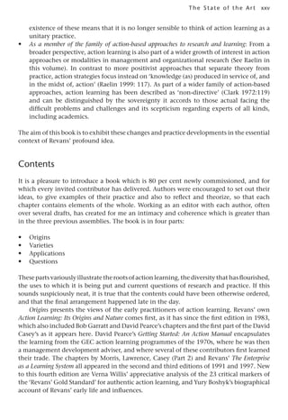 xxv
The State of the Art
existence of these means that it is no longer sensible to think of action learning as a
unitary practice.
• As a member of the family of action-based approaches to research and learning: From a
broader perspective, action learning is also part of a wider growth of interest in action
approaches or modalities in management and organizational research (See Raelin in
this volume). In contrast to more positivist approaches that separate theory from
practice, action strategies focus instead on ‘knowledge (as) produced in service of, and
in the midst of, action’ (Raelin 1999: 117). As part of a wider family of action-based
approaches, action learning has been described as ‘non-directive’ (Clark 1972:119)
and can be distinguished by the sovereignty it accords to those actual facing the
difficult problems and challenges and its scepticism regarding experts of all kinds,
including academics.
The aim of this book is to exhibit these changes and practice developments in the essential
context of Revans’ profound idea.
Contents
It is a pleasure to introduce a book which is 80 per cent newly commissioned, and for
which every invited contributor has delivered. Authors were encouraged to set out their
ideas, to give examples of their practice and also to reflect and theorize, so that each
chapter contains elements of the whole. Working as an editor with each author, often
over several drafts, has created for me an intimacy and coherence which is greater than
in the three previous assemblies. The book is in four parts:
• Origins
• Varieties
• Applications
• Questions
These parts variously illustrate the roots of action learning, the diversity that has flourished,
the uses to which it is being put and current questions of research and practice. If this
sounds suspiciously neat, it is true that the contents could have been otherwise ordered,
and that the final arrangement happened late in the day.
Origins presents the views of the early practitioners of action learning. Revans’ own
Action Learning: Its Origins and Nature comes first, as it has since the first edition in 1983,
which also included Bob Garratt and David Pearce’s chapters and the first part of the David
Casey’s as it appears here. David Pearce’s Getting Started: An Action Manual encapsulates
the learning from the GEC action learning programmes of the 1970s, where he was then
a management development adviser, and where several of these contributors first learned
their trade. The chapters by Morris, Lawrence, Casey (Part 2) and Revans’ The Enterprise
as a Learning System all appeared in the second and third editions of 1991 and 1997. New
to this fourth edition are Verna Willis’ appreciative analysis of the 23 critical markers of
the ‘Revans’ Gold Standard’ for authentic action learning, and Yury Boshyk’s biographical
account of Revans’ early life and influences.
 