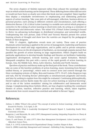 xxvi A cti o n Lear nin g in Pract ice
The seven chapters of Varieties represent rather than exhaust the seemingly endless
ways in which action learning can be interpreted. These differing forms either did not exist
or would not have been so clearly seen when this book was last compiled. Taken together
they display a remarkable inventiveness in emphasizing and elaborating particular
aspects of action learning. Take your pick of self-managed, reflection, business-driven or
personal practice; each arising in different contexts and circumstances, each offering a
distinctive flavour. CAL (Critical Action Learning) is a notable new arrival which proposes a
corrective to the yoking of action learning to short-term ends, by acting as a reminder of
its liberationist and democratic values. The infant VAL (Virtual Action Learning) is bound
to thrive via advancing technologies in distributed enterprises and networked worlds.
Underpinning this rich picture, Judy O’Neil and Victoria Marsick present five action
learning schools of thought and show how the varieties are shaped by the pedagogical
beliefs of their designers.
With 11 chapters, Applications reveals more yet variety. These cases of practice
illuminate action learning as applied in the service of management, leadership and business
development in small and large organizations, and in public and in private enterprises.
Two chapters focus on the development of facilitators, an increasingly popular pursuit that
parallels the growth of action learning in large organizations. Others chapters build on
particular applications to develop broader findings and theories on facilitative leadership,
organization development, network learning and social capital formation. Michael
Marquardt completes this part with a survey of the rapid growth of action learning in
Europe, Asia, the Middle East, Africa, Latin America, Australia and North America.
Questions of practice and theory make up the final part of the book. These contributions
take on some of the knottier problems of action learning, many stemming from Revans’
unified theory, or ‘praxeology’, which seeks to connect actor and context through the
three overlapping systems of Alpha, Beta and Gamma (1971: 33–67). John Burgoyne tops
and tails, first by revealing Revans’ philosophy as simultaneously pragmatic and moral,
and later by seeking to explain how this might be evaluated. Continuing philosophically,
David Coghlan and Joe Raelin make the cases for action learning as ‘practical knowing’,
and as one of the ‘action modalities’ aiming for collaborative and democratic social
change. Complementing these holistic efforts, are four chapters tackling the constituent
themes of action, inaction, reflective practice and learning, which, taken together,
demonstrate how recent research has enriched and added to Revans’ legacy.
References
Ashton, S. (2006) ‘Where’s the action? The concept of action In Action Learning’, Action Learning:
Research  Practice, 3 (1) April, 5–29.
Bolden, R. (2005) What is Leadership Development? Research Report 2, Leadership South West,
University of Exeter.
Burgoyne, J. and Reynolds, M. (eds) (1997) Management Learning: Integrating Perspectives in Theory 
Practice, London: Sage.
Casey, D. and Pearce, D. (eds) (1977) More than Management Development: Action Learning at GEC,
Aldershot: Gower Press.
Clark, P. A. (1972) Action Research  Organisational Change, London: Harper  Row.
Grint K. (2008) Leadership, Management and Command – Rethinking D-day, Basingstoke: Palgrave.
 