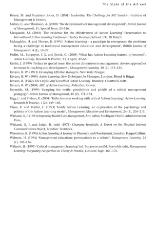 xxvii
The State of the Art
Horne, M. and Steadman Jones, D. (2001) Leadership: The Challenge for All? London: Institute of
Management  Demos.
Mabey, C. and Thomson, A. (2000) ‘The determinants of management development’, British Journal
of Management, 11, Special Issue, S3–S16.
Marquardt, M. (2010) ‘The evidence for the effectiveness of Action Learning’ Presentation to
International Action Learning Conference, Henley Business School, UK, 30 March.
Mclaughlin, H. and Thorpe, R. (1993) ‘Action Learning – a paradigm in emergence: the problems
facing a challenge in traditional management education and development’, British Journal of
Management, 4 (1), 19–27.
Pedler, M., Burgoyne, J. G. and Brook, C. (2005) ‘What has Action Learning learned to become?’,
Action Learning: Research  Practice, 2 (1) April, 49–68.
Raelin, J. (1999) ‘Preface to special issue: the action dimension in management: diverse approaches
to research, teaching and development’, Management Learning, 30 (2), 115–125.
Revans, R. W. (1971) Developing Effective Managers, New York: Praeger.
Revans, R. W. (1980) Action Learning: New Techniques for Managers, London: Blond  Briggs.
Revans, R. (1982) The Origins and Growth of Action Learning, Bromley: Chartwell-Bratt.
Revans, R. W. (2008) ABC of Action Learning, Aldershot: Gower.
Reynolds, M. (1999) ‘Grasping the nettle: possibilities and pitfalls of a critical management
pedagogy’, British Journal of Management, 10 (2), 171–184.
Rigg, C. and Trehan, K. (2004) ‘Reflections on working with critical Action Learning’, Action Learning:
Research  Practice, 1 (2), 149–165.
Vince, R. and Martin, L. (1993) ‘Inside Action Learning: an exploration of the psychology and
politics of the Action Learning model’, Management Education and Development, 24 (3), 205–215.
Wieland, G. F. (1981) Improving Health Care Management, Ann Arbor, Michigan: Health Administration
Press.
Wieland, G. F. and Leigh, H. (eds) (1971) Changing Hospitals: A Report on the Hospital Internal
Communications Project, London: Tavistock.
Weinstein, K. (1995) Action Learning: A Journey in Discovery and Development, London: HarperCollins.
Wilmott, H. (1994) ‘Management education: provocations to a debate’, Management Learning, 25
(1), 105–136.
Wilmott, H. (1997) ‘Critical management learning’ in J. Burgoyne and M. Reynolds (eds), Management
Learning: Integrating Perspectives in Theory  Practice, London: Sage, 161–176.
 