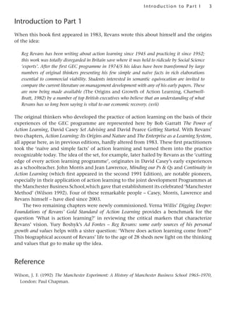 3
Introduction to Part I
Introduction to Part 1
When this book first appeared in 1983, Revans wrote this about himself and the origins
of the idea:
Reg Revans has been writing about action learning since 1945 and practicing it since 1952;
this work was totally disregarded in Britain save where it was held to ridicule by Social Science
‘experts’. After the first GEC programme in 1974/5 his ideas have been transformed by large
numbers of original thinkers presenting his few simple and naïve facts in rich elaborations
essential to commercial viability. Students interested in semantic equivocation are invited to
compare the current literature on management development with any of his early papers. These
are now being made available (The Origins and Growth of Action Learning, Chartwell-
Bratt, 1982) by a number of top British executives who believe that an understanding of what
Revans has so long been saying is vital to our economic recovery. (xvii)
The original thinkers who developed the practice of action learning on the basis of their
experiences of the GEC programme are represented here by Bob Garratt The Power of
Action Learning, David Casey Set Advising and David Pearce Getting Started. With Revans’
two chapters, Action Learning: Its Origins and Nature and The Enterprise as a Learning System,
all appear here, as in previous editions, hardly altered from 1983. These first practitioners
took the ‘naïve and simple facts’ of action learning and turned them into the practice
recognizable today. The idea of the set, for example, later hailed by Revans as the ‘cutting
edge of every action learning programme’, originates in David Casey’s early experiences
as a schoolteacher. John Morris and Jean Lawrence, Minding our Ps  Qs and Continuity in
Action Learning (which first appeared in the second 1991 Edition), are notable pioneers,
especially in their application of action learning to the joint development Programmes at
the Manchester Business School,which gave that establishment its celebrated ‘Manchester
Method’ (Wilson 1992). Four of these remarkable people – Casey, Morris, Lawrence and
Revans himself – have died since 2003.
The two remaining chapters were newly commissioned. Verna Willis’ Digging Deeper:
Foundations of Revans’ Gold Standard of Action Learning provides a benchmark for the
question ‘What is action learning?’ in reviewing the critical markers that characterize
Revans’ vision. Yury Boshyk’s Ad Fontes – Reg Revans: some early sources of his personal
growth and values helps with a sister question: ‘Where does action learning come from?’
This biographical account of Revans’ life to the age of 28 sheds new light on the thinking
and values that go to make up the idea.
Reference
Wilson, J. F. (1992) The Manchester Experiment: A History of Manchester Business School 1965–1970,
London: Paul Chapman.
 