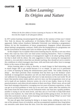 chapter
1 Action Learning:
Its Origins and Nature
REG REVANS
Written for the first edition of Action Learning in Practice in 1983, this has
been the first chapter in all subsequent editions.
In 1971 action learning circumnavigated the globe; in the summer of that year I visited
New York (to discuss the publication of Developing Effective Managers, where it had
appeared), Dallas (where Southern Methodist University was initiating a programme),
Sydney (to lay the foundations of future programmes), Singapore (where discussions
about starting a programme continue), Delhi (now the headquarters of a programme run
by the Government of India) and Cairo (to follow up the Nile Project).
In this chapter I try to explain what action learning may be, but this is not easy when
those who read my lines have not tried action learning themselves. There is nothing
in this chapter about what teachers of management ought to do about getting started,
for that is dealt with by others. My only suggestion to those running the management
schools is, over and above what they are already teaching, they should set out to contrive
the conditions in which managers may learn, with and from each other, how to manage
better in the course of their daily tasks.
Action learning takes so long to describe, so much longer to find interesting, and
so much longer still to get started because it is so simple. As soon as it is presented
as a form of learning by doing the dismissiveness pours forth. ‘Not unlike learning by
doing? … But that’s precisely what everybody here has been up to for donkeys’ years!
Anybody in management education can tell you that lectures and bookwork alone are
not sufficient for developing people who have to take decisions in the real world. We all
know that practise alone makes perfect, and ever since our first programmes were set up
we’ve made all our students, however senior, do a lot of case studies. Some we fit into
practical projects, and others do job rotation in their own firms. What’s more, all our staff
have been managers themselves, averaging over ten years of business experience, so they
can get in on local problems to write up as our own cases. Quite often the initiative for
this comes from the firms down on the industrial estate; one man has a quality problem,
another is trying to cut his stock levels, and they ask us if we’d like to help both them
and our own students. So, what with one thing and another going on here, we don’t see
what this excitement is about. Action learning? Learning by doing? What’s so new? And
who wants another book about it?
We may all agree that learning by doing is, in many forms, nothing very new. It is
one of the primary forces of evolution, and has accompanied mankind since long before
our ancestors came down from the trees. Even the most primitive creatures must have
 