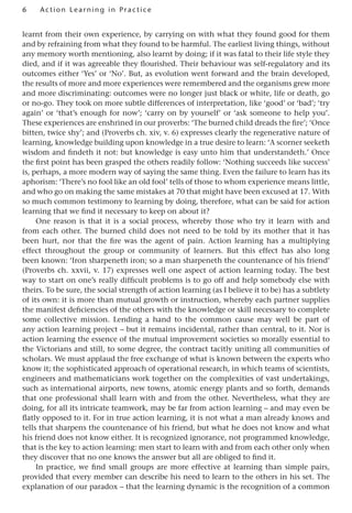 6 A cti o n Lear nin g in Pract ice
learnt from their own experience, by carrying on with what they found good for them
and by refraining from what they found to be harmful. The earliest living things, without
any memory worth mentioning, also learnt by doing; if it was fatal to their life style they
died, and if it was agreeable they flourished. Their behaviour was self-regulatory and its
outcomes either ‘Yes’ or ‘No’. But, as evolution went forward and the brain developed,
the results of more and more experiences were remembered and the organisms grew more
and more discriminating: outcomes were no longer just black or white, life or death, go
or no-go. They took on more subtle differences of interpretation, like ‘good’ or ‘bad’; ‘try
again’ or ‘that’s enough for now’; ‘carry on by yourself’ or ‘ask someone to help you’.
These experiences are enshrined in our proverbs: ‘The burned child dreads the fire’; ‘Once
bitten, twice shy’; and (Proverbs ch. xiv, v. 6) expresses clearly the regenerative nature of
learning, knowledge building upon knowledge in a true desire to learn: ‘A scorner seeketh
wisdom and findeth it not: but knowledge is easy unto him that understandeth.’ Once
the first point has been grasped the others readily follow: ‘Nothing succeeds like success’
is, perhaps, a more modern way of saying the same thing. Even the failure to learn has its
aphorism: ‘There’s no fool like an old fool’ tells of those to whom experience means little,
and who go on making the same mistakes at 70 that might have been excused at 17. With
so much common testimony to learning by doing, therefore, what can be said for action
learning that we find it necessary to keep on about it?
One reason is that it is a social process, whereby those who try it learn with and
from each other. The burned child does not need to be told by its mother that it has
been hurt, nor that the fire was the agent of pain. Action learning has a multiplying
effect throughout the group or community of learners. But this effect has also long
been known: ‘Iron sharpeneth iron; so a man sharpeneth the countenance of his friend’
(Proverbs ch. xxvii, v. 17) expresses well one aspect of action learning today. The best
way to start on one’s really difficult problems is to go off and help somebody else with
theirs. To be sure, the social strength of action learning (as I believe it to be) has a subtlety
of its own: it is more than mutual growth or instruction, whereby each partner supplies
the manifest deficiencies of the others with the knowledge or skill necessary to complete
some collective mission. Lending a hand to the common cause may well be part of
any action learning project – but it remains incidental, rather than central, to it. Nor is
action learning the essence of the mutual improvement societies so morally essential to
the Victorians and still, to some degree, the contract tacitly uniting all communities of
scholars. We must applaud the free exchange of what is known between the experts who
know it; the sophisticated approach of operational research, in which teams of scientists,
engineers and mathematicians work together on the complexities of vast undertakings,
such as international airports, new towns, atomic energy plants and so forth, demands
that one professional shall learn with and from the other. Nevertheless, what they are
doing, for all its intricate teamwork, may be far from action learning – and may even be
flatly opposed to it. For in true action learning, it is not what a man already knows and
tells that sharpens the countenance of his friend, but what he does not know and what
his friend does not know either. It is recognized ignorance, not programmed knowledge,
that is the key to action learning: men start to learn with and from each other only when
they discover that no one knows the answer but all are obliged to find it.
In practice, we find small groups are more effective at learning than simple pairs,
provided that every member can describe his need to learn to the others in his set. The
explanation of our paradox – that the learning dynamic is the recognition of a common
 