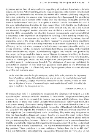 7
Act ion Learning: Its Origins and Nature
ignorance rather than of some collective superfluity of tradeable knowledge – is both
simple and elusive. Action learning, as such, requires questions to be posed in conditions of
ignorance, risk and confusion, when nobody knows what to do next; it is only marginally
interested in finding the answers once those questions have been posed. For identifying
the questions to ask is the task of the leader, or of the wise man; finding the answers to
them is the business of the expert. It is a grave mistake to confuse these two roles, even if
the same individual may, from time to time, occupy them both. But the true leader must
always be more interested in what he cannot see in front of him, and this is the mark of
the wise man; the expert’s job is to make the most of all that is to hand. To search out the
meaning of the unseen is the role of action learning; to manipulate to advantage all that
is discovered is the expression of programmed teaching. Action learning ensures that,
before skills and other resources are brought to bear in conditions of ignorance, risk and
confusion, some of the more fertile questions necessary to exploring those conditions
have been identified: there is nothing so terrible in all human experience as a bad plan
efficiently carried out, when immense technical resources are concentrated in solving the
wrong problems. Hell has no senate more formidable than a conspiracy of shortsighted
leaders and quickwitted experts. Action learning suggests that, only if a man, particularly
the expert, can be persuaded to draw a map of his own ignorance, is he likely to develop
his full potential. In an epoch of change, such as that in which the world now flounders,
there is no handicap to exceed the misconception of past experience – particularly that
on which present reputations are founded. The idolization of successes established in
circumstances unlikely to recur may well guarantee one’s place in The Dictionary of
National Biography, but it is of little help in the fugitive present; there are times when we
do well to put our fame aside:
At the same time came the disciples unto Jesus, saying, Who is the greatest in the kingdom of
heaven? And Jesus called a little child unto him, and set him in the midst of them and said,
Verily I say unto you, Except ye be converted and become as little children, ye shall not enter
into the kingdom of heaven. Whosoever therefore shall humble himself as this little child, the
same is greatest in the kingdom of heaven.
(Matthew ch. xviii, v. 1)
In times such as now, it is as imperative to question the inheritance of the past as it is to
speculate upon the uncertainties of the future. As indicated in the quotation above Jesus
warns of the need to be converted, to become once more as little children, since there
is little hope for those who cannot unclutter their memories of flattery and deceit. It is
advice most worthy of attention among all peoples with such tremendous histories as the
British, although its classical illustration is in the parable of David and Goliath (I Samuel
ch. xvii); here the experts, the warriors of Israel, faced with an adversary unknown in
their experience (an armoured giant), could do nothing. They could only imagine what
they had been taught: a bigger and stronger Israelite was needed to crush Goliath. Since
no such man existed they were facing disaster. But the little child, David, proved himself
the greatest among them; he was a child who had no experience of armour and could see
that the search for the bigger and stronger Israelite was misconceived, so that Goliath had
to be dealt with in some other fashion. The way was therefore open for him to pose the
key question: ‘Given that there is no man to throw at Goliath, how else do we kill him?’
It is a fair statement of action learning to paraphrase this question as: ‘Now all of us can
 