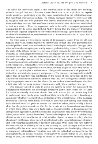 9
Act ion Learning: Its Origins and Nature
The search for innovation began at the nationalization of the British coal industry,
when it emerged that much less was known about how to run a pit than the experts
would admit to – particularly when they were overwhelmed by the political hurricane
that had struck their ancient culture. The colliery managers themselves were soon able
to recognize that their new problems were beyond their individual capabilities, and in
those early days they had little confidence in the administrative hierarchies established
as their new masters. Thus, the suggestion made to the colliery managers’ professional
organization by its former president, Sir Andrew Bryan, that the managers themselves
should work together, despite their self-confessed shortcomings, upon the here-and-now
troubles of their own mines, was discussed with a cautious curiosity and accepted with a
confident determination.
For three years a representative sample of 22 managers, drawn from pits all over
England and Wales, worked together to identify and to treat their own problems; they
were helped by a small team under the technical leadership of a seconded manager (who
returned to run his own pit again) and by a dozen graduate mining trainees. Together with
the staffs of the 22 pits themselves, the team worked through the symptoms of trouble
indicated by the managers themselves, who met regularly at each other’s mines to review
not only the evidence that had been collected, but also the use made of it to improve
the underground performances of the systems to which that evidence referred. Learning
by doing took on both a structure and a discipline: identifying the problem by following
up the symptoms, obliging those who owned the emergent problem to explain to their
colleagues how they imagined it to have arisen, inviting proposals about early action to
deal with it, reporting back to those same colleagues the outcome of such proposals for
evaluation, and reviewing progress and prospects. The managers met regularly in stable
sets of four or five; they were constrained by the nature of their operations and by the
discipline of observation not only to examine with their own underground officials what
might be going on around them, but also to disclose to their learner–colleagues why they
might have held the many misconceptions uncovered by these practical exercises.
One manager agreed to study in depth the system by which he maintained his
underground machinery; he encouraged interested parties from other pits to share
his results, not merely to instruct him on how to do a better job but because they had
to understand more clearly some troubles of their own. In this way he is launching a
community of self-development whose credentials are the ultimate values of the managers
themselves. There are many forms, no doubt, of education and training that enable the
well-informed to make a point or two for the benefit of others, but invariably it is not
clear that the points so made are also for the benefit of the here-and-now conditions
in which those others may work. Facts that are incontrovertible in discussion may be
ambiguous in application, and those unskilled in application may, simply by instructing
others, nevertheless deceive themselves. There can be no place for this in action learning:
all statements, whether of fact or of belief, whether of observation or of policy, whether
about one’s problems or about oneself, are all subject to the impartial responses of nature
and to the sceptical judgements of relentless colleagues. Only those who have suffered
the comradeship in adversity of an action learning set, each manager anxious to do
something effective about something imperative, can appreciate the clarifying influences
of compulsory self-revelation. This alone can help the individual to employ better his
existing talents and internal resources, revealing why he says the things he says, does the
things he does, and values the things he values. As one of the fellows in an early Belgian
 