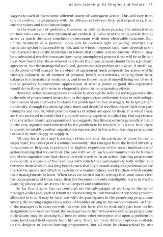 11
Act ion Learning: Its Origins and Nature
suggest to each of them some different course of subsequent action. This will vary from
one to another, in accordance with the differences between their past experiences, their
current values and their future hopes.
In the treatment of problems, therefore, as distinct from puzzles, the subjectivities
of those who carry out that treatment are cardinal. All who treat the same puzzle should
arrive at much the same conclusion, consonant with some observable outcome. But,
in the treatment of a problem, none can be declared right or wrong; whether any
particular upshot is acceptable or not, and to whom, depends (and must depend) upon
the characteristics of the individual to whom that upshot is made known. While it may
be a substantial puzzle to measure how many unemployed persons there will be in Britain
next New Year’s Eve, those who set out to do the measurement should be in significant
agreement. But the managerial (political, governmental) problem as to what, if anything,
to do about it will scarcely be an object of agreement. Such proposals for action will be
strongly coloured by all manner of personal beliefs and interests, ranging from bank
balances to international sentiments, and from the estimate of oneself being out of work
to the (possibly subconscious) appreciation of what a power of good this experience
would do to those who write so eloquently about its reinvigorating effects.
However, action learning makes no claim to develop the skills for solving puzzles: this
is the role of programmed instruction in the appropriate profession, trade or technology;
the mission of our method is to clarify the problems that face managers, by helping them
to identify, through the enticing distortions and deceitful recollections of their own past
triumphs and rebuffs, what possible courses of action are open to them. It is when these
are then surveyed in detail that the puzzle-solving expertise is called for. Our experience
of many action learning programmes then suggests that this expertise is generally at hand
in the very organization tormented by the problem to be resolved; if it is not, then there
is almost invariably another organization represented in the action learning programme
that will be most happy to supply it.
All may learn with and from each other, not just the participants alone but on a
larger scale; the concept of a learning community, that emerged from the Inter-University
Programme of Belgium, is perhaps the highest expression of the social implications of
action learning that we can find. The ease with which such a community may be formed
out of the organizations that choose to work together in an action learning programme
is evidently a measure of the readiness with which they communicate both within and
between themselves. It has long been known that high morale and good performance are
marked by speedy and effective systems of communication, and it is these which enable
their managements to learn. When tasks are carried out in settings that soon make clear
the consequences of those tasks, then life becomes not only intelligible, but is in itself a
learning process and an avenue to self-respect and confidence.
So far this chapter has concentrated on the advantages of working in the set of
manager–colleagues, each of whom is endeavouring to understand and treat some problem
allocated to him. It may be (as it was with the participants in the pioneering programme
among the mining engineers) a series of troubles arising in his own command, so that,
if the manager is to carry on with his own job, he is able to work only part time on his
assignment; on the other hand, the manager (as in the first top-level exchange programme
in Belgium) may be working full time in some other enterprise and upon a problem in
some functional field remote from his own. There are many different options available
to the designer of action learning programmes, but all must be characterized by two
 