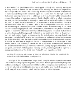 13
Act ion Learning: Its Origins and Nature
as well as our most sympathetic helper – will appear in every light, in every setting and
in every culture. It will do so, not because action learning has any claim to greatness
nor to originality, but because it is in the very nature of organic evolution. Nevertheless,
so numerous are the possible variations upon the themes that run through this book
that action learning may seem to be all things to all men. Certainly, I for one am often
confused by reading of some development that is what I would have called pure action
learning, but that is described by some other name, such as ‘activity learning’, or ‘action
teaching’, or ‘participative management’, or ‘management action teamwork’, or any of
a score of other titles; it is only when I refer to the date of publication of such accounts
(usually in the past couple of years) that I can be assured that my writings of the 1940s
are not unconscious plagiarism. I am also mystified, from time to time, to read confident
reports of successful achievements in the field of management education that are listed
as action learning, but later perusals still confirm my inability to detect in them what I
have set forth in this chapter as characteristic (for me) of action learning. But of what
importance is my failure? If we give our attention to the main process by which mankind
has dragged itself up from the abyss to which some of its representatives seem so anxious
to return, we must not be surprised if there is disagreement as to the nature of that
process. For all that, however, I cannot put out of my mind two references, whenever
the nature of action learning is compared with what, during my spell as President of the
European Association of Management Training Centres, was for a generation regarded as
management education. The first is from Plutarch’s Lives (Agesilaus p. 726):
Agesilaus being invited once to hear a man who admirably imitated the nightingale, he
declined, saying he had heard the nightingale itself.
The origin of the second I can no longer recall, except as a threat by my mother when
I was inclined to stray beyond the garden wall; it was that I might be stolen by the gipsies
and then so disfigured that even she would be unable to recognize me were I offered back
to her on sale. It is astonishing to discover, so late in life, how vividly I remember her
words on reading yet one more article on what is new in action learning.
 