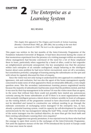 chapter
2 The Enterprise as a
Learning System
reg revans
This chapter first appeared in The Origins and Growth of Action Learning
(Bromley: Chartwell-Bratt 1982, pp. 280–286), but according to the note there
was written in Brussels in 1969. The text is as the original and unedited.
This paper was written in the last months of the Inter-University Programme of the
Fondation Industrie-Université of Belgium. It had been discovered during the course of
that momentous experiment how the presence of a visiting manager within an enterprise
whose management had become convinced of the need for a lot of those employed
there to learn, particularly when supported by a band of allies, could in fact engender
an enlightenment previously unsuspected. Our key assumption was that the presence
within each enterprise of an outsider undisguised, simply behaving as the intelligent
learner about some problem he had never before encountered, soon set off a secondary,
but nonetheless powerful, campaign of learning among the subordinates on the spot and
with whom he regularly discussed his lines of enquiry.
Since the visitor was not only trying to understand his own approach to conditions of
ignorance, risk and confusion, but was also the agent of the home management equally
concerned to make sense of what appeared to them an intractable difficulty, a very simple
question arose: Was the secondary (autonomous) learning process engendered merely
because the majority of subordinates had become aware that the problem existed, and that
it was seen by their top management to be serious? Or was the visitor more than an agent,
in the sense that without him there could not possibly have started any autonomous
curiosity among the home subordinates at all? If there is in most organizations staffed
with normally intelligent persons a latent desire to behave sensibly in front of colleagues
(as the visiting fellows of the programme seemed to have discovered) could this desire
not be identified and turned to constructive use without needing to go through the
elaborate ceremonies of exchanging senior managers? If the enterprise was, in fact,
already a potential learning system, could its capacity for self-development be exploited
autonomously by the top management taking the lead? Why, except when the learning
of the senior managers was the cardinal objective, do more than get the local staffs and
their existing subordinates running their own enquiries?
Alas, the suggestion was grossly premature; it was rejected even by those who had had
the courage to open their secrets to the exchanges of the Inter-University Programme.
Not until the Japanese menace of the late 1970s introduced the Q-circle to Europe could
the issue once more be raised.
 
