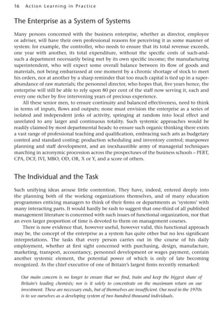 16 Acti o n Lear nin g in Pract ice
The Enterprise as a System of Systems
Many persons concerned with the business enterprise, whether as director, employee
or adviser, will have their own professional reasons for perceiving it as some manner of
system: for example, the controller, who needs to ensure that its total revenue exceeds,
one year with another, its total expenditure, without the specific costs of such-and-
such a department necessarily being met by its own specific income; the manufacturing
superintendent, who will expect some overall balance between its flow of goods and
materials, not being embarrassed at one moment by a chronic shortage of stock to meet
his orders, nor at another by a sharp reminder that too much capital is tied up in a super-
abundance of raw materials; the personnel director, who hopes that, five years hence, the
enterprise will still be able to rely upon 80 per cent of the staff now serving it, each and
every one richer by five intervening years of precious experience.
All these senior men, to ensure continuity and balanced effectiveness, need to think
in terms of inputs, flows and outputs; none must envision the enterprise as a series of
isolated and independent jerks of activity, springing at random into local effect and
unrelated to any larger and continuous totality. Such systemic approaches would be
readily claimed by most departmental heads: to ensure such organic thinking there exists
a vast range of professional teaching and qualification, embracing such arts as budgetary
control and standard costing; production scheduling and inventory control; manpower
planning and staff development, and an inexhaustible army of managerial techniques
marching in acronymic procession across the prospectuses of the business schools – PERT,
CPA, DCF, IVI, MBO, OD, OR, X or Y, and a score of others.
The Individual and the Task
Such unifying ideas arouse little contention. They have, indeed, entered deeply into
the planning both of the working organizations themselves, and of many education
programmes enticing managers to think of their firms or departments as ‘systems’ with
many interacting parts. It would hardly be rash to suggest that one-third of all published
management literature is concerned with such issues of functional organization, nor that
an even larger proportion of time is devoted to them on management courses.
There is now evidence that, however useful, however valid, this functional approach
may be, the concept of the enterprise as a system has quite other but no less significant
interpretations. The tasks that every person carries out in the course of his daily
employment, whether at first sight concerned with purchasing, design, manufacture,
marketing, transport, accountancy, personnel development or wages payment, contain
another systemic element, the potential power of which is only of late becoming
recognized. As the chief executive of one of Britain’s largest firms recently remarked:
Our main concern is no longer to ensure that we find, train and keep the biggest share of
Britain’s leading chemists; nor is it solely to concentrate on the maximum return on our
investment. These are necessary ends, but of themselves are insufficient. Our need in the 1970s
is to see ourselves as a developing system of two hundred thousand individuals.
 