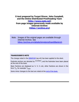 E-text prepared by Turgut Dincer, John Campbell,
and the Online Distributed Proofreading Team
(http://www.pgdp.net)
from page images generously made available by
Internet Archive
(https://archive.org)
Note: Images of the original pages are available through
Internet Archive. See
https://archive.org/details/kingdomofman00lankrich
TRANSCRIBER’S NOTE
The change noted in the ERRATUM (pg xiii) has been applied to the etext.
Footnote anchors are denoted by [number], and the footnotes have been placed
at the end of the book.
Basic fractions are displayed as ½ ⅓ ¼ etc; other fractions are shown in the
form a
/b, for example 1
/5000.
Some minor changes to the text are noted at the end of the book.
 