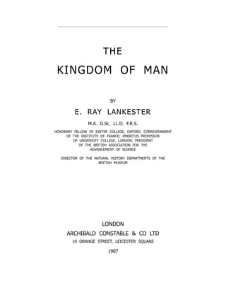 THE
KINGDOM OF MAN
BY
E. RAY LANKESTER
M.A. D.Sc. LL.D. F.R.S.
HONORARY FELLOW OF EXETER COLLEGE, OXFORD; CORRESPONDENT
OF THE INSTITUTE OF FRANCE; EMERITUS PROFESSOR
OF UNIVERSITY COLLEGE, LONDON; PRESIDENT
OF THE BRITISH ASSOCIATION FOR THE
ADVANCEMENT OF SCIENCE
DIRECTOR OF THE NATURAL HISTORY DEPARTMENTS OF THE
BRITISH MUSEUM
LONDON
ARCHIBALD CONSTABLE  CO LTD
10 ORANGE STREET, LEICESTER SQUARE
1907
 
