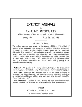 EXTINCT ANIMALS
BY
Prof. E. RAY LANKESTER, F.R.S.
With a Portrait of the Author, and 218 other Illustrations
Demy 8vo. Price 7s. 6d. net
DESCRIPTIVE NOTE.
The author gives us here a peep at the wonderful history of the kinds of
animals which no longer exist on the surface of the globe in a living state,
though once they flourished and held their own. Young and old readers will
alike enjoy Prof. Lankester’s interesting narrative of these strange creatures,
some of which became extinct millions of years ago, others within our own
memory. The author’s account of the finding of their extant remains, their
probable habits and functions of life, and their places in the world’s long
history, is illustrated profusely from point to point, adding greatly to the
entertainment of the story.
Nature: “ ... We give the book a hearty welcome, feeling sure that its perusal will
draw many young recruits to the army of naturalists, and many readers to its pages.”
The Times: “There has been published no book on this subject combining so
successfully the virtues of accuracy and attractiveness.... Dr. Lankester’s methods as
an expositor are well known, but they have never been more pleasantly exemplified
than in the present book.”
The Athenæum: “Examples of Extinct Animals and their living representatives
Professor Lankester has described with a masterly hand in these present pages.”
LONDON
ARCHIBALD CONSTABLE  CO LTD
10 ORANGE STREET, LEICESTER SQUARE
 
