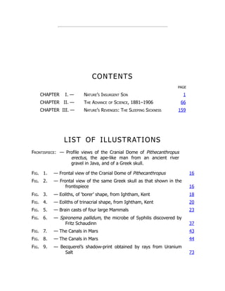CONTENTS
PAGE
CHAPTER I. — Nature’s Insurgent Son 1
CHAPTER II. — The Advance of Science, 1881–1906 66
CHAPTER III. — Nature’s Revenges: The Sleeping Sickness 159
LIST OF ILLUSTRATIONS
Frontispiece: — Profile views of the Cranial Dome of Pithecanthropus
erectus, the ape-like man from an ancient river
gravel in Java, and of a Greek skull.
Fig. 1. — Frontal view of the Cranial Dome of Pithecanthropus 16
Fig. 2. — Frontal view of the same Greek skull as that shown in the
frontispiece 16
Fig. 3. — Eoliths, of ‘borer’ shape, from Ightham, Kent 18
Fig. 4. — Eoliths of trinacrial shape, from Ightham, Kent 20
Fig. 5. — Brain casts of four large Mammals 23
Fig. 6. — Spironema pallidum, the microbe of Syphilis discovered by
Fritz Schaudinn 37
Fig. 7. — The Canals in Mars 43
Fig. 8. — The Canals in Mars 44
Fig. 9. — Becquerel’s shadow-print obtained by rays from Uranium
Salt 73
 