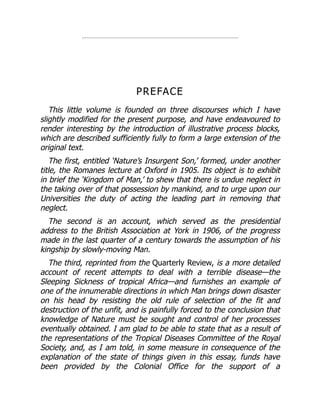 PREFACE
This little volume is founded on three discourses which I have
slightly modified for the present purpose, and have endeavoured to
render interesting by the introduction of illustrative process blocks,
which are described sufficiently fully to form a large extension of the
original text.
The first, entitled ‘Nature’s Insurgent Son,’ formed, under another
title, the Romanes lecture at Oxford in 1905. Its object is to exhibit
in brief the ‘Kingdom of Man,’ to shew that there is undue neglect in
the taking over of that possession by mankind, and to urge upon our
Universities the duty of acting the leading part in removing that
neglect.
The second is an account, which served as the presidential
address to the British Association at York in 1906, of the progress
made in the last quarter of a century towards the assumption of his
kingship by slowly-moving Man.
The third, reprinted from the Quarterly Review, is a more detailed
account of recent attempts to deal with a terrible disease—the
Sleeping Sickness of tropical Africa—and furnishes an example of
one of the innumerable directions in which Man brings down disaster
on his head by resisting the old rule of selection of the fit and
destruction of the unfit, and is painfully forced to the conclusion that
knowledge of Nature must be sought and control of her processes
eventually obtained. I am glad to be able to state that as a result of
the representations of the Tropical Diseases Committee of the Royal
Society, and, as I am told, in some measure in consequence of the
explanation of the state of things given in this essay, funds have
been provided by the Colonial Office for the support of a
 