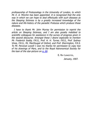 professorship of Protozoology in the University of London, to which
Mr. E. A. Minchin has been appointed. It is recognized that the only
way in which we can hope to deal effectually with such diseases as
the Sleeping Sickness is by a greatly increased knowledge of the
nature and life-history of the parasitic Protozoa which produce those
diseases.
I have to thank Mr. John Murray for permission to reprint the
article on Sleeping Sickness, and I am also greatly indebted to
scientific colleagues for assistance in the survey of progress given in
the second discourse. Amongst these I desire especially to mention
Mr. Frederick Soddy, F.R.S., Prof. H. H. Turner, F.R.S., Prof. Sydney
Vines, F.R.S., Mr. MacDougal of Oxford, and Prof. Sherrington, F.R.S.
To Mr. Perceval Lowell I owe my thanks for permission to copy two
of his drawings of Mars, and to the Royal Astronomical Society for
the loan of the star-picture on p. 90.
E. Ray Lankester,
January, 1907.
 