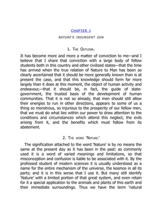 CHAPTER I
NATURE’S INSURGENT SON
1. The Outlook.
It has become more and more a matter of conviction to me—and I
believe that I share that conviction with a large body of fellow
students both in this country and other civilized states—that the time
has arrived when the true relation of Nature to Man has been so
clearly ascertained that it should be more generally known than is at
present the case, and that this knowledge should form far more
largely than it does at this moment, the object of human activity and
endeavour,—that it should be, in fact, the guide of state-
government, the trusted basis of the development of human
communities. That it is not so already, that men should still allow
their energies to run in other directions, appears to some of us a
thing so monstrous, so injurious to the prosperity of our fellow men,
that we must do what lies within our power to draw attention to the
conditions and circumstances which attend this neglect, the evils
arising from it, and the benefits which must follow from its
abatement.
2. The word ‘Nature.’
The signification attached to the word ‘Nature’ is by no means the
same at the present day as it has been in the past: as commonly
used it is a word of varied meanings and limitations, so that
misconception and confusion is liable to be associated with it. By the
professed student of modern sciences it is usually understood as a
name for the entire mechanism of the universe, the kosmos in all its
parts; and it is in this sense that I use it. But many still identify
‘Nature’ with a limited portion of that great system, and even retain
for it a special application to the animals and plants of this earth and
their immediate surroundings. Thus we have the term ‘natural
 