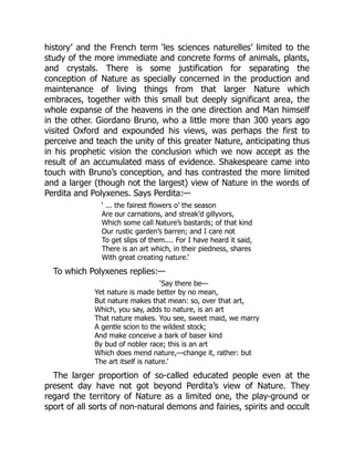 history’ and the French term ‘les sciences naturelles’ limited to the
study of the more immediate and concrete forms of animals, plants,
and crystals. There is some justification for separating the
conception of Nature as specially concerned in the production and
maintenance of living things from that larger Nature which
embraces, together with this small but deeply significant area, the
whole expanse of the heavens in the one direction and Man himself
in the other. Giordano Bruno, who a little more than 300 years ago
visited Oxford and expounded his views, was perhaps the first to
perceive and teach the unity of this greater Nature, anticipating thus
in his prophetic vision the conclusion which we now accept as the
result of an accumulated mass of evidence. Shakespeare came into
touch with Bruno’s conception, and has contrasted the more limited
and a larger (though not the largest) view of Nature in the words of
Perdita and Polyxenes. Says Perdita:—
‘ ... the fairest flowers o’ the season
Are our carnations, and streak’d gillyvors,
Which some call Nature’s bastards; of that kind
Our rustic garden’s barren; and I care not
To get slips of them.... For I have heard it said,
There is an art which, in their piedness, shares
With great creating nature.’
To which Polyxenes replies:—
‘Say there be—
Yet nature is made better by no mean,
But nature makes that mean: so, over that art,
Which, you say, adds to nature, is an art
That nature makes. You see, sweet maid, we marry
A gentle scion to the wildest stock;
And make conceive a bark of baser kind
By bud of nobler race; this is an art
Which does mend nature,—change it, rather: but
The art itself is nature.’
The larger proportion of so-called educated people even at the
present day have not got beyond Perdita’s view of Nature. They
regard the territory of Nature as a limited one, the play-ground or
sport of all sorts of non-natural demons and fairies, spirits and occult
 