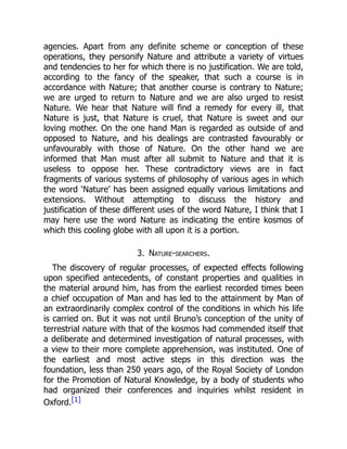 agencies. Apart from any definite scheme or conception of these
operations, they personify Nature and attribute a variety of virtues
and tendencies to her for which there is no justification. We are told,
according to the fancy of the speaker, that such a course is in
accordance with Nature; that another course is contrary to Nature;
we are urged to return to Nature and we are also urged to resist
Nature. We hear that Nature will find a remedy for every ill, that
Nature is just, that Nature is cruel, that Nature is sweet and our
loving mother. On the one hand Man is regarded as outside of and
opposed to Nature, and his dealings are contrasted favourably or
unfavourably with those of Nature. On the other hand we are
informed that Man must after all submit to Nature and that it is
useless to oppose her. These contradictory views are in fact
fragments of various systems of philosophy of various ages in which
the word ‘Nature’ has been assigned equally various limitations and
extensions. Without attempting to discuss the history and
justification of these different uses of the word Nature, I think that I
may here use the word Nature as indicating the entire kosmos of
which this cooling globe with all upon it is a portion.
3. Nature-searchers.
The discovery of regular processes, of expected effects following
upon specified antecedents, of constant properties and qualities in
the material around him, has from the earliest recorded times been
a chief occupation of Man and has led to the attainment by Man of
an extraordinarily complex control of the conditions in which his life
is carried on. But it was not until Bruno’s conception of the unity of
terrestrial nature with that of the kosmos had commended itself that
a deliberate and determined investigation of natural processes, with
a view to their more complete apprehension, was instituted. One of
the earliest and most active steps in this direction was the
foundation, less than 250 years ago, of the Royal Society of London
for the Promotion of Natural Knowledge, by a body of students who
had organized their conferences and inquiries whilst resident in
Oxford.[1]
 