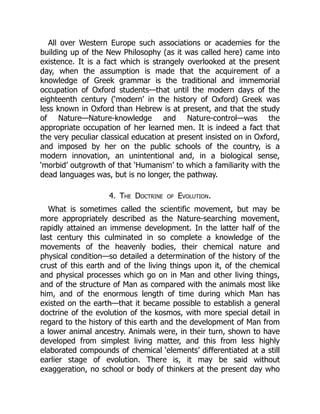 All over Western Europe such associations or academies for the
building up of the New Philosophy (as it was called here) came into
existence. It is a fact which is strangely overlooked at the present
day, when the assumption is made that the acquirement of a
knowledge of Greek grammar is the traditional and immemorial
occupation of Oxford students—that until the modern days of the
eighteenth century (‘modern’ in the history of Oxford) Greek was
less known in Oxford than Hebrew is at present, and that the study
of Nature—Nature-knowledge and Nature-control—was the
appropriate occupation of her learned men. It is indeed a fact that
the very peculiar classical education at present insisted on in Oxford,
and imposed by her on the public schools of the country, is a
modern innovation, an unintentional and, in a biological sense,
‘morbid’ outgrowth of that ‘Humanism’ to which a familiarity with the
dead languages was, but is no longer, the pathway.
4. The Doctrine of Evolution.
What is sometimes called the scientific movement, but may be
more appropriately described as the Nature-searching movement,
rapidly attained an immense development. In the latter half of the
last century this culminated in so complete a knowledge of the
movements of the heavenly bodies, their chemical nature and
physical condition—so detailed a determination of the history of the
crust of this earth and of the living things upon it, of the chemical
and physical processes which go on in Man and other living things,
and of the structure of Man as compared with the animals most like
him, and of the enormous length of time during which Man has
existed on the earth—that it became possible to establish a general
doctrine of the evolution of the kosmos, with more special detail in
regard to the history of this earth and the development of Man from
a lower animal ancestry. Animals were, in their turn, shown to have
developed from simplest living matter, and this from less highly
elaborated compounds of chemical ‘elements’ differentiated at a still
earlier stage of evolution. There is, it may be said without
exaggeration, no school or body of thinkers at the present day who
 