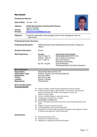 Page 1 / 2
Niaz Ahmed
Professional Résumé
Date of Birth: 05 -Apr - 1977
Address: R-450 7D/2 Gulshan-e-Farooq North Karachi,
Karachi Pakistan.
Cell No: 92+334-3015783
Email(s): niazahmed.niaz928@gmail.com
Objective: To lead the organization being strategic partner of top management team of
organization.
Professional Career Summary:
Professional Education: ICMA (Associate Cost & Management Accountant) -Studying in
Stage 2
Academic Education: B.Com,
Work Experience : Duration Organization & Designation
Sep 12- May-14 Mandviwalla Motors (PVT) LTD.
Aug 06 – May-10 City Trading & Contracting
Jun 11- Mar-12 Rao and Company
(Chartered Accountant)
Apr 95 – Aug 06 Chas.A.Mendoza
(Pharmaceutical & Cosmetics Industries)
Work Experience
Organization: Mandviwalla Motors (PVT) LTD
Organization Type: Auditing, Taxation, & all Accounts Maintain
Designation: Accounts Officer
Tenure: Sep 2012 to date
Location: Karachi, Pakistan
Reporting to: FCA Directors
Brief Job Description:
Accounts Section
 Prepare monthly, annual financial statements and ad hoc reports.
 Examine journal voucher, general ledger, reconciliation and numerous
analyses including P&L & BS, inter-company accounts and
debtors/creditors aging.
 Analyze monthly budgets to actual accounting
 Computation of Income Tax on Salary
 Computation of Sales Tax
 Review and supervise the day-to-day work of accounting department and
staffs
 Prepare Company’s annual tax return
 E-Filing Quarterly and Annually Statements
 Preparation of electronically and manual companies and employees Annual
IT -Return and employees Wealth Statements
Audit Section
 Internal and external audit
 Preparation of audited accounts
 Preparation of audited provident fund accounts
 