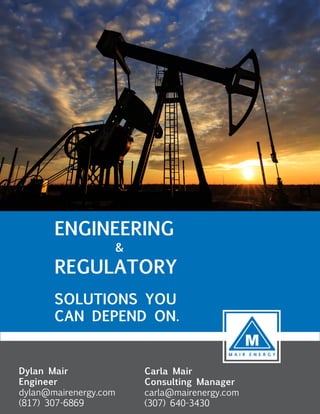 ENGINEERING
&
REGULATORY
SOLUTIONS YOU
CAN DEPEND ON.
Dylan Mair
Engineer
dylan@mairenergy.com
(817) 307-6869
Carla Mair
Consulting Manager
carla@mairenergy.com
(307) 640-3430
 