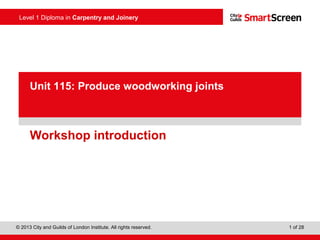Level 1 Diploma in Carpentry and Joinery
1 of 28© 2013 City and Guilds of London Institute. All rights reserved.
Unit 115: Produce woodworking joints
Workshop introduction
 