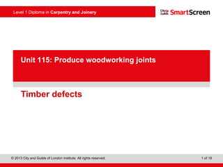 Level 1 Diploma in Carpentry and Joinery
© 2013 City and Guilds of London Institute. All rights reserved. 1 of 19
Unit 115: Produce woodworking joints
Timber defects
 